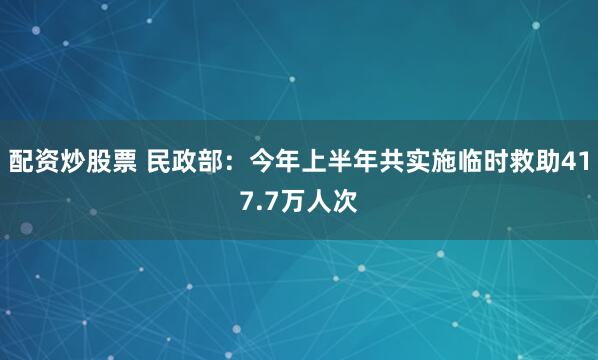 配资炒股票 民政部：今年上半年共实施临时救助417.7万人次