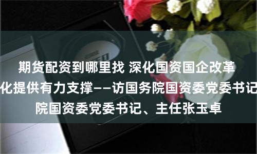 期货配资到哪里找 深化国资国企改革 为中国式现代化提供有力支撑——访国务院国资委党委书记、主任张玉卓