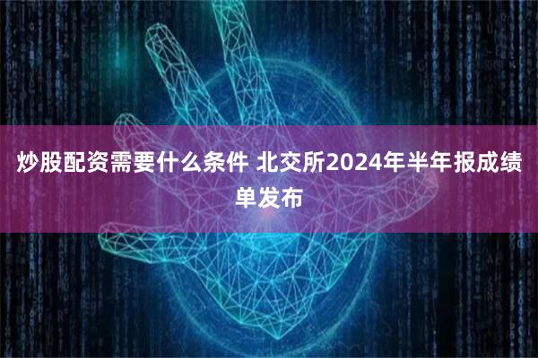 炒股配资需要什么条件 北交所2024年半年报成绩单发布