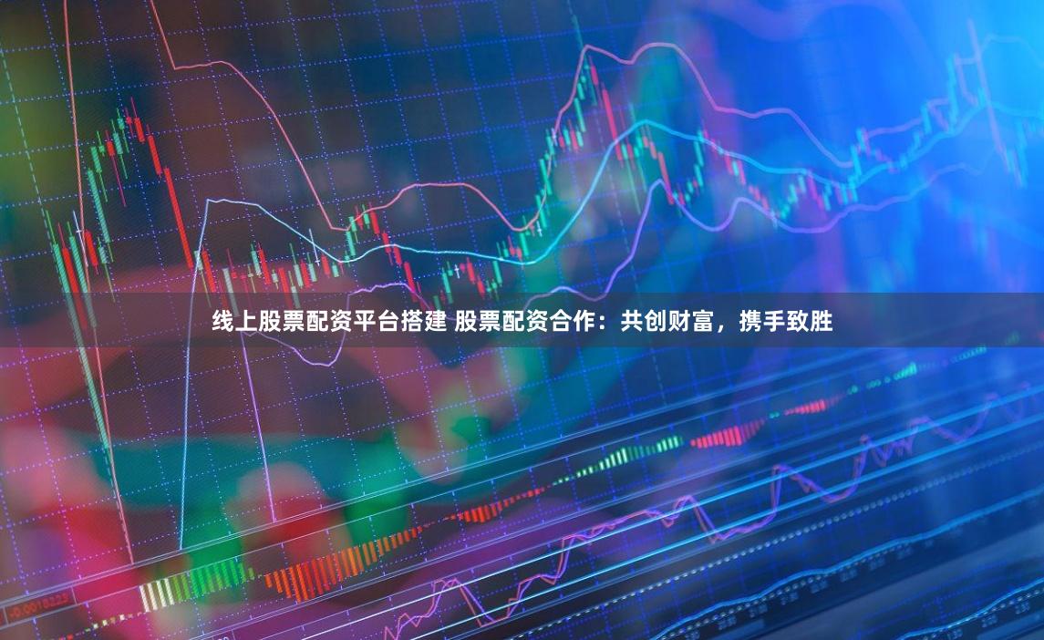 线上股票配资平台搭建 股票配资合作：共创财富，携手致胜