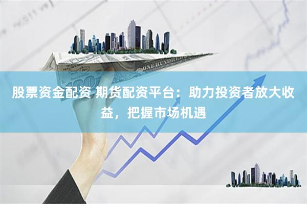 股票资金配资 期货配资平台：助力投资者放大收益，把握市场机遇