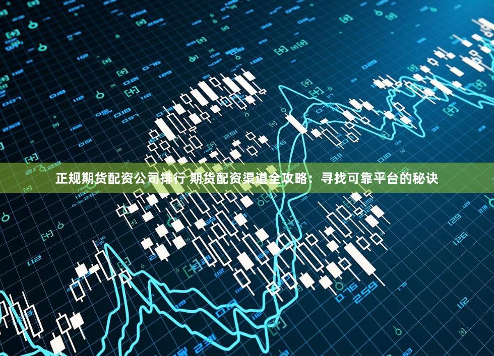 正规期货配资公司排行 期货配资渠道全攻略：寻找可靠平台的秘诀