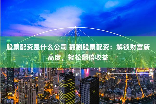 股票配资是什么公司 翻翻股票配资：解锁财富新高度，轻松翻倍收益