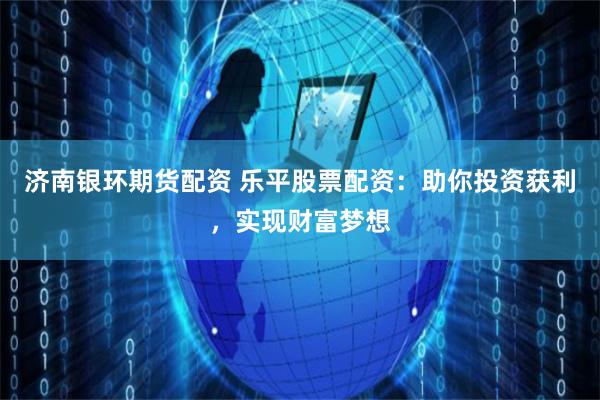 济南银环期货配资 乐平股票配资：助你投资获利，实现财富梦想