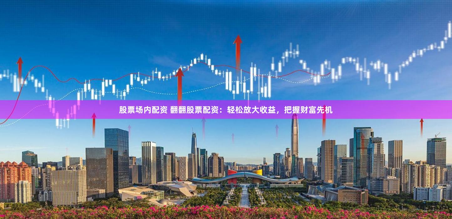 股票场内配资 翻翻股票配资：轻松放大收益，把握财富先机