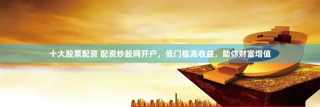 十大股票配资 配资炒股网开户,低门槛高收益,助你财富增值