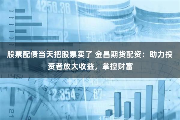 股票配债当天把股票卖了 金昌期货配资:助力投资者放大收益,掌控财富