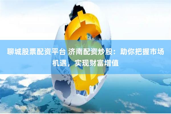 聊城股票配资平台 济南配资炒股:助你把握市场机遇,实现财富增值