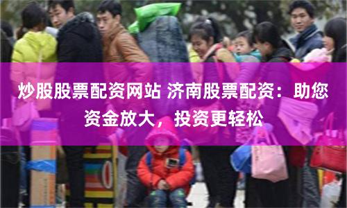 炒股股票配资网站 济南股票配资：助您资金放大，投资更轻松