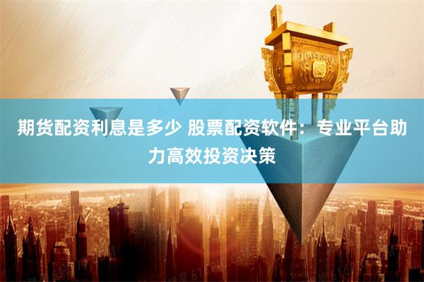 期货配资利息是多少 股票配资软件：专业平台助力高效投资决策