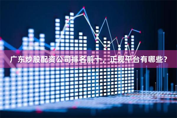 广东炒股配资公司排名前十，正规平台有哪些？