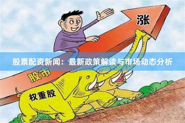 股票配资新闻：最新政策解读与市场动态分析