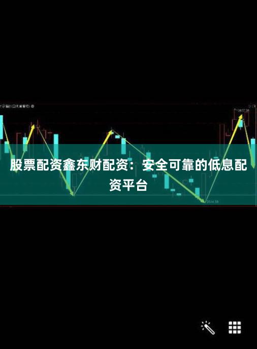 股票配资鑫东财配资：安全可靠的低息配资平台